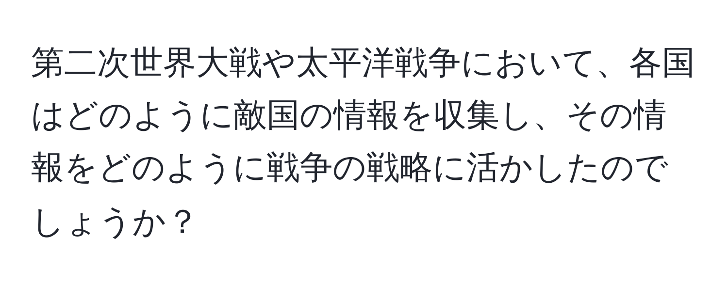 第二次世界大戦や太平洋戦争において、各国はどのように敵国の情報を収集し、その情報をどのように戦争の戦略に活かしたのでしょうか？