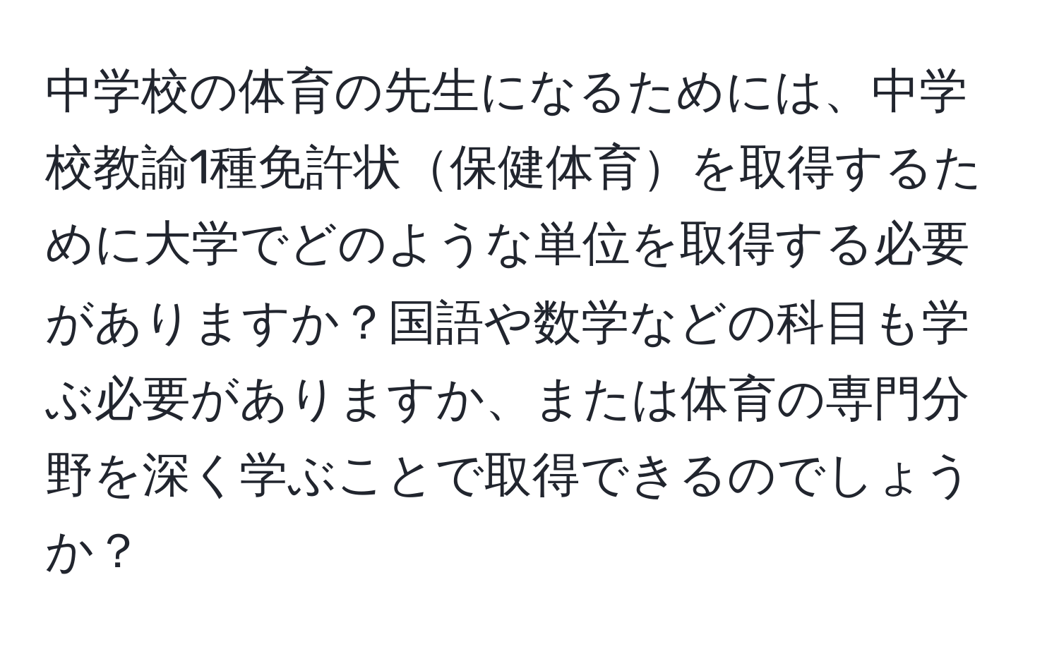 中学校の体育の先生になるためには、中学校教諭1種免許状保健体育を取得するために大学でどのような単位を取得する必要がありますか？国語や数学などの科目も学ぶ必要がありますか、または体育の専門分野を深く学ぶことで取得できるのでしょうか？