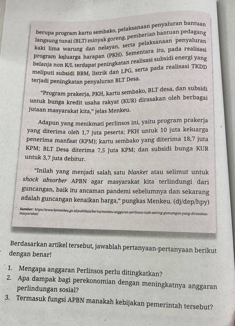 berupa program kartu sembako, pelaksanaan penyaluran bantuan
langsung tunai (BLT) minyak goreng, pemberian bantuan pedagang
kaki lima warung dan nelayan, serta pelaksanaan penyaluran
program kęluarga harapan (PKH). Sementara itu, pada realisasi
belanja non K/L terdapat peningkatan realisasi subsidi energi yang
meliputi subsidi BBM. listrik dan LPG, serta pada realisasi TKDD
terjadi peningkatan penyaluran BLT Desa.
“Program prakerja, PKH, kartu sembako, BLT desa, dan subsidi
untuk bunga kredit usaha rakyat (KUR) dirasakan oleh berbagai
jutaan masyarakat kita,” jelas Menkeu.
Adapun yang menikmati perlinsos ini, yaitu program prakerja
yang diterima oleh 1,7 juta peserta; PKH untuk 10 juta keluarga
penerima manfaat (KPM); kartu sembako yang diterima 18,7 juta
KPM; BLT Desa diterima 7,5 Juta KPM; dan subsidi bunga KUR
untuk 3,7 juta debitur.
“Inilah yang menjadi salah satu blanket atau selimut untuk
shock absorber APBN agar masyarakat kita terlindungi dari
guncangan, baik itu ancaman pandemi sebelumnya dan sekarang
adalah guncangan kenaikan harga,” pungkas Menkeu. (dj/dep/hpy)
Sumber: https://www.kemenkeu.go.id/publikasi/berita/menkeu-anggaran-perlinsos-naik-seiring-guncangan-yang-dirasakan-
masyarakat/
Berdasarkan artikel tersebut, jawablah pertanyaan-pertanyaan berikut
dengan benar!
1. Mengapa anggaran Perlinsos perlu ditingkatkan?
2. Apa dampak bagi perekonomian dengan meningkatnya anggaran
perlindungan sosial?
3. Termasuk fungsi APBN manakah kebijakan pemerintah tersebut?