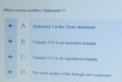 Which reason justifies Statement 1?
A Stalement 1 is the Given statement.
B Triangle XYZ is an isosceles triangle.
C Triangle XYZ is an equilateral triangle
The base angles of the triangle are congruent