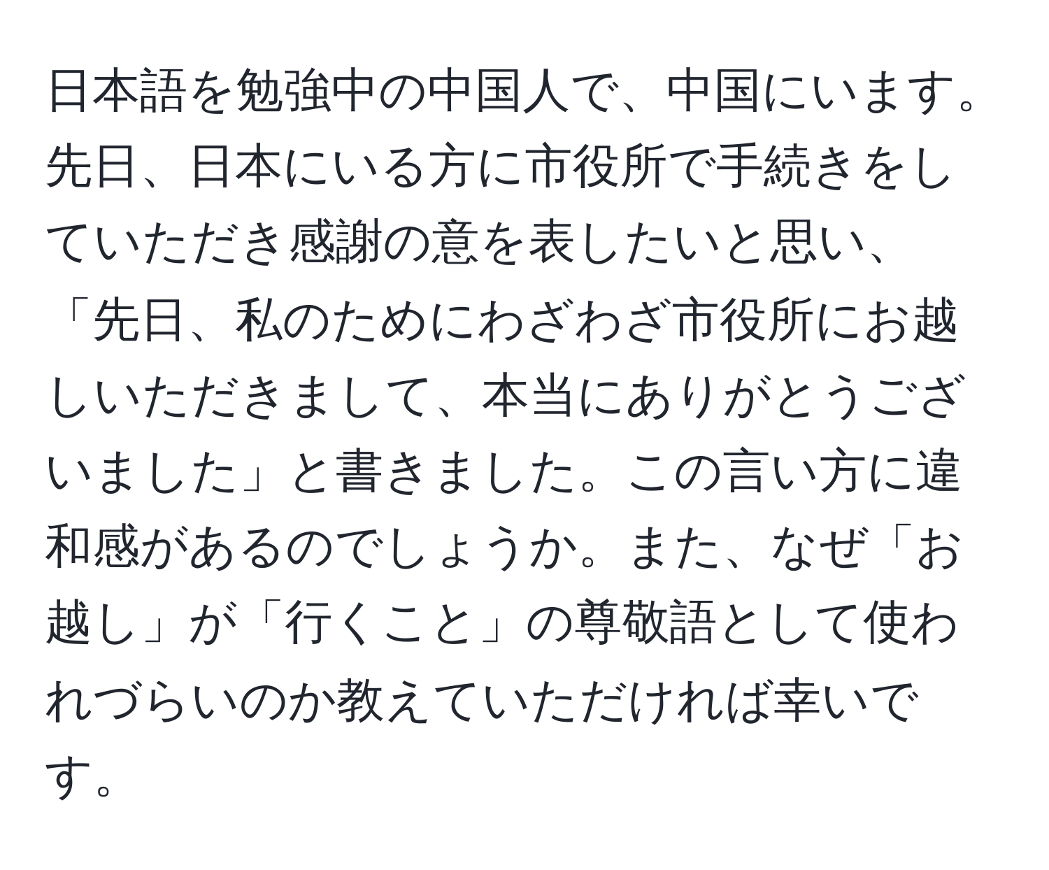 日本語を勉強中の中国人で、中国にいます。先日、日本にいる方に市役所で手続きをしていただき感謝の意を表したいと思い、「先日、私のためにわざわざ市役所にお越しいただきまして、本当にありがとうございました」と書きました。この言い方に違和感があるのでしょうか。また、なぜ「お越し」が「行くこと」の尊敬語として使われづらいのか教えていただければ幸いです。