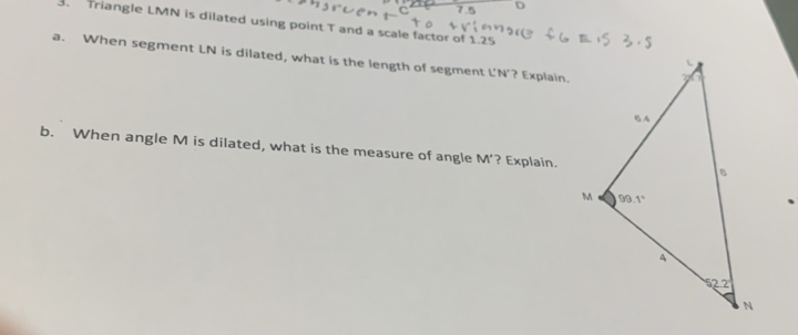 7.5 D
3. Triangle LMN is dilated using point T and a scale factor of 1.25
a. When segment LN is dilated, what is the length of segment L'N'? Explain.
b. When angle M is dilated, what is the measure of angle M’? Explain.