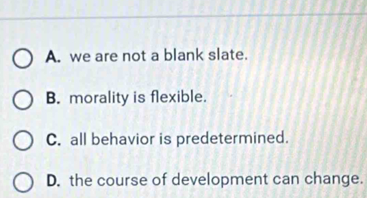 A. we are not a blank slate.
B. morality is flexible.
C. all behavior is predetermined.
D. the course of development can change.