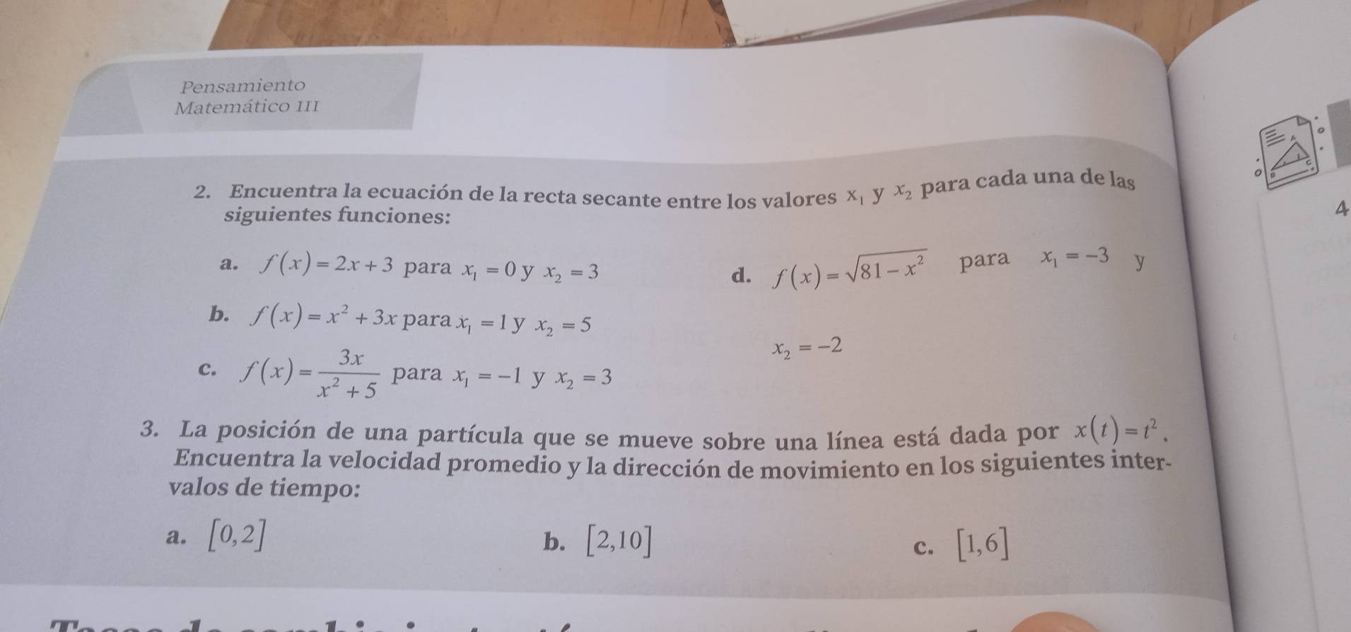 Pensamiento 
Matemático III 
2. Encuentra la ecuación de la recta secante entre los valores X_1 y x_2 para cada una de las 
siguientes funciones: 
4 
a. f(x)=2x+3 para x_1=0 y x_2=3
d. f(x)=sqrt(81-x^2) para x_1=-3 y 
b. f(x)=x^2+3x para x_1=1 y x_2=5
x_2=-2
c. f(x)= 3x/x^2+5  para x_1=-1 y x_2=3
3. La posición de una partícula que se mueve sobre una línea está dada por x(t)=t^2. 
Encuentra la velocidad promedio y la dirección de movimiento en los siguientes inter- 
valos de tiempo: 
a. [0,2] b. [2,10] [1,6]
c.