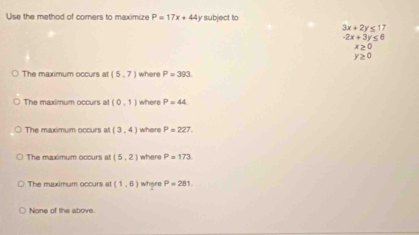 Use the method of corners to maximize P=17x+44y subject to
3x+2y≤ 17
-2x+3y≤ 6
x≥ 0
y≥ 0
The maximum occurs at (5,7) where P=393.
The maximum occurs at (0,1) where P=44.
The maximum occurs at (3,4) where P=227.
The maximum occurs at (5,2) where P=173.
The maximum occurs at (1,6) where P=281.
None of the above.