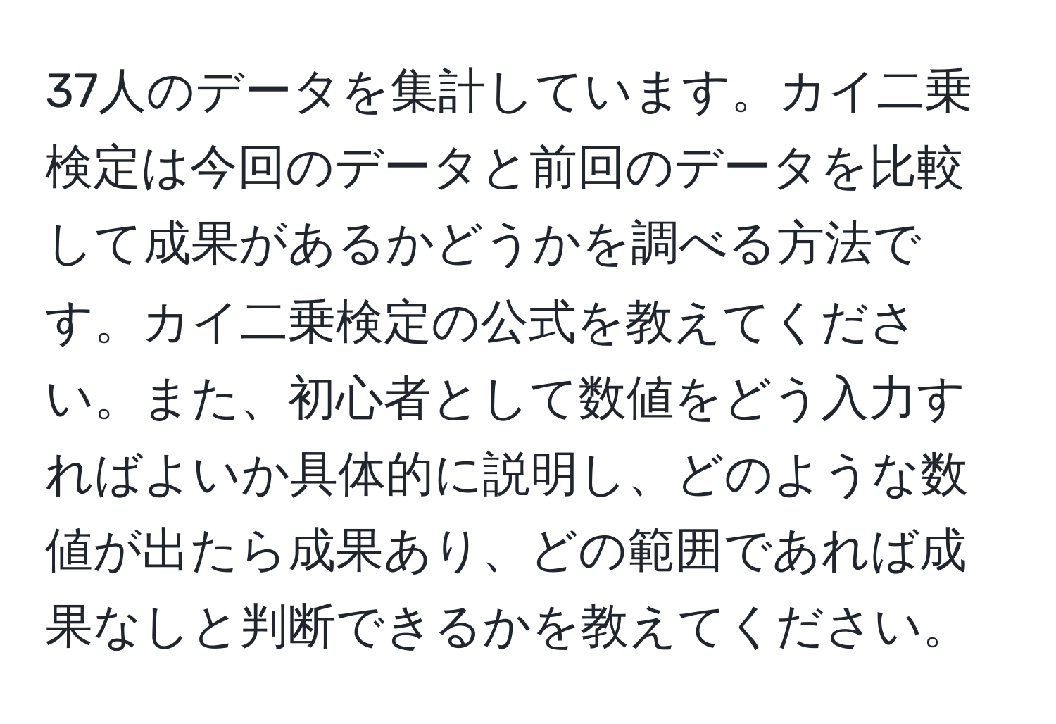 37人のデータを集計しています。カイ二乗検定は今回のデータと前回のデータを比較して成果があるかどうかを調べる方法です。カイ二乗検定の公式を教えてください。また、初心者として数値をどう入力すればよいか具体的に説明し、どのような数値が出たら成果あり、どの範囲であれば成果なしと判断できるかを教えてください。