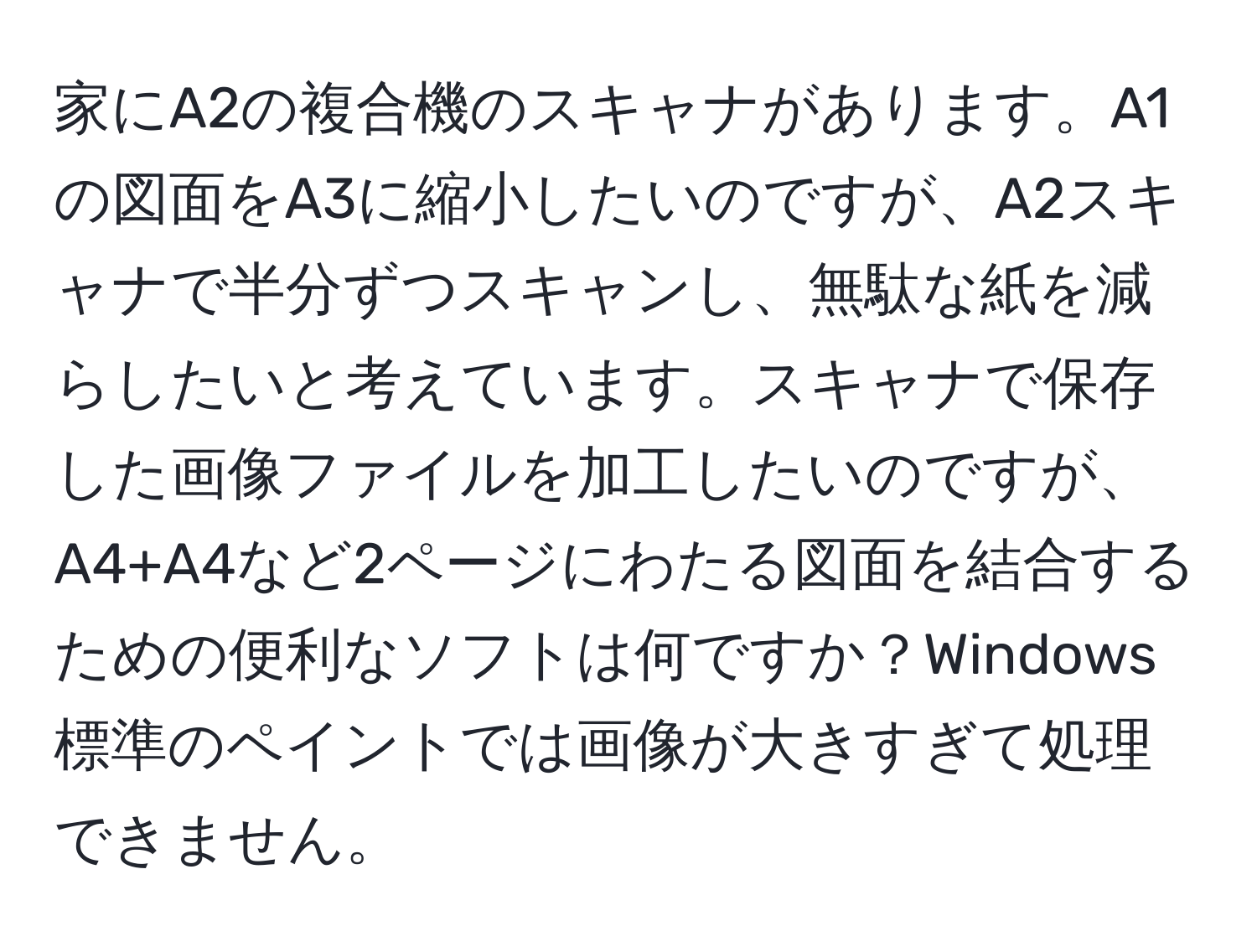 家にA2の複合機のスキャナがあります。A1の図面をA3に縮小したいのですが、A2スキャナで半分ずつスキャンし、無駄な紙を減らしたいと考えています。スキャナで保存した画像ファイルを加工したいのですが、A4+A4など2ページにわたる図面を結合するための便利なソフトは何ですか？Windows標準のペイントでは画像が大きすぎて処理できません。