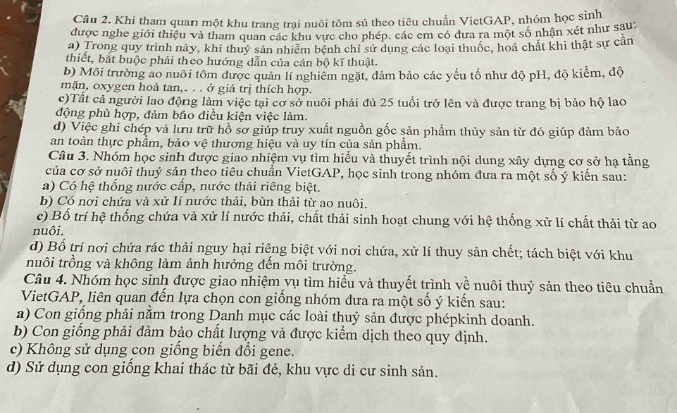 Khi tham quan một khu trang trại nuôi tôm sú theo tiêu chuẩn VietGAP, nhóm học sinh
được nghe giới thiệu và tham quan các khu vực cho phép. các em có đưa ra một số nhận xét như sau:
a) Trong quy trình này, khi thuy sản nhiểm bênh chỉ sử dụng các loại thuốc, hoá chất khi thật sự cần
thiết, bắt buộc phải theo hướng dẫn của cán bộ kĩ thuật.
b) Môi trường ao nuôi tôm được quản lí nghiêm ngặt, đảm bảo các yếu tố như độ pH, độ kiểm, độ
mặn, oxygen hoà tan,. . . ở giá trị thích hợp.
c)Tất cả người lao động làm việc tại cơ sở nuôi phải đủ 25 tuổi trở lên và được trang bị bảo hộ lao
động phù hợp, đảm bảo điều kiện việc làm.
d) Việc ghi chép và lưu trữ hồ sơ giúp truy xuất nguồn gốc sản phẩm thủy sản từ đó giúp đảm bảo
an toàn thực phẩm, bảo vệ thương hiệu và uy tín của sản phẩm.
Câu 3. Nhóm học sinh được giao nhiệm vụ tìm hiểu và thuyết trình nội dung xây dựng cơ sở hạ tầng
của cơ sở nuôi thuỷ sản theo tiêu chuân VietGAP, học sinh trong nhóm đưa ra một số ý kiển sau:
a) Có hệ thống nước cấp, nước thải riêng biệt.
b) Có nơi chứa và xử lí nước thải, bùn thải từ ao nuôi.
c) Bố trí hệ thống chứa và xử lí nước thải, chất thải sinh hoạt chung với hệ thống xử lí chất thải từ ao
nuôi.
d) Bố trí nơi chứa rác thải nguy hại riêng biệt với nơi chứa, xử lí thuy sản chết; tách biệt với khu
nuôi trồng và không làm ảnh hưởng đến môi trường.
Câu 4. Nhóm học sinh được giao nhiệm vụ tìm hiểu và thuyết trình về nuôi thuỷ sản theo tiêu chuẩn
VietGAP, liên quan đến lựa chọn con giống nhóm đưa ra một số ý kiến sau:
a) Con giống phải nằm trong Danh mục các loài thuỷ sản được phépkinh doanh.
b) Con giống phải đảm bảo chất lượng và được kiểm dịch theo quy định.
c) Không sử dụng con giống biến đổi gene.
d) Sử dụng con giồng khai thác từ bãi đẻ, khu vực di cư sinh sản.