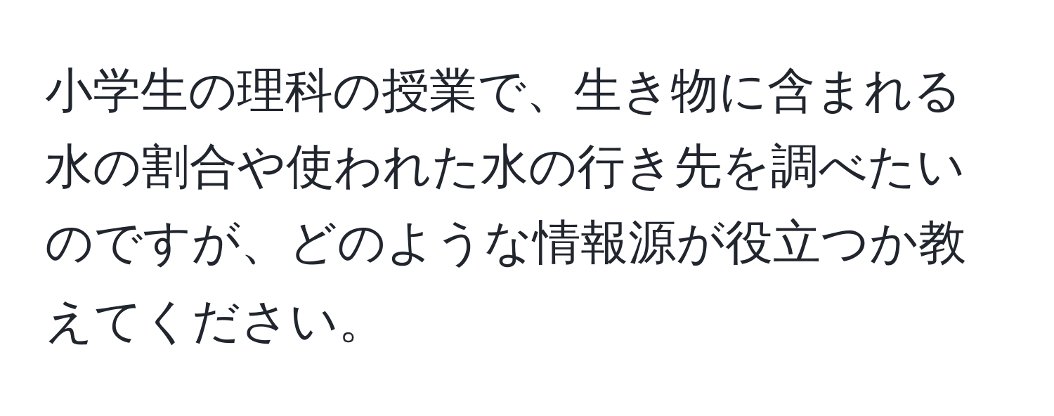 小学生の理科の授業で、生き物に含まれる水の割合や使われた水の行き先を調べたいのですが、どのような情報源が役立つか教えてください。