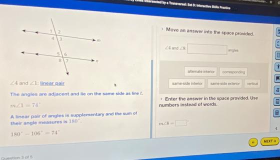 res intersected by a Transversal: Set D: Interactive Skille Practice
Move an answer into the space provided.
and ∠ 8^
∠ 4
angles
alternate interior corresponding
∠ 4 and ∠ 1 : linear pair same-side interior same-side exterior vertical
a
The angles are adjacent and lie on the same side as line f.
Enter the answer in the space provided. Use
m∠ 1=74°
numbers instead of words.
A linear pair of angles is supplementary and the sum of
their angle measures is 180°.
m∠ 8=□°
180°-106°=74°
NIEXT →
Question 3 of 5