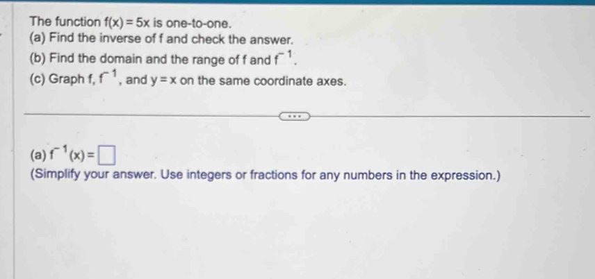 The function f(x)=5x is one-to-one. 
(a) Find the inverse of f and check the answer. 
(b) Find the domain and the range of f and f^(-1). 
(c) Graph f, f^(-1) , and y=x on the same coordinate axes. 
(a) f^(-1)(x)=□
(Simplify your answer. Use integers or fractions for any numbers in the expression.)