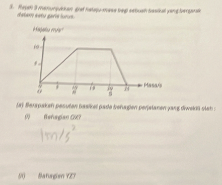 Rajah 3 menunjukkan guat halaju-mase bep sebuan basikal yang bergarak 
delem sstu garis lurus 
(a) Berapakah pecutan basikal pada bahagian perjalanan yang diwakili oleh : 
(1) Bahagian CA? 
(Ii) Bahagian YZ?