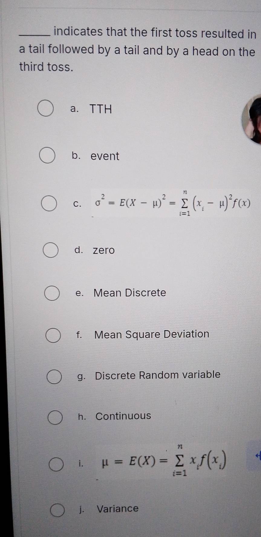 indicates that the first toss resulted in
a tail followed by a tail and by a head on the
third toss.
a. TTH
b. event
c. sigma^2=E(X-mu )^2=sumlimits _(i=1)^n(x_i-mu )^2f(x)
d. zero
e. Mean Discrete
f. Mean Square Deviation
g. Discrete Random variable
h. Continuous
i. mu =E(X)=sumlimits _(i=1)^nx_if(x_i)
j. Variance