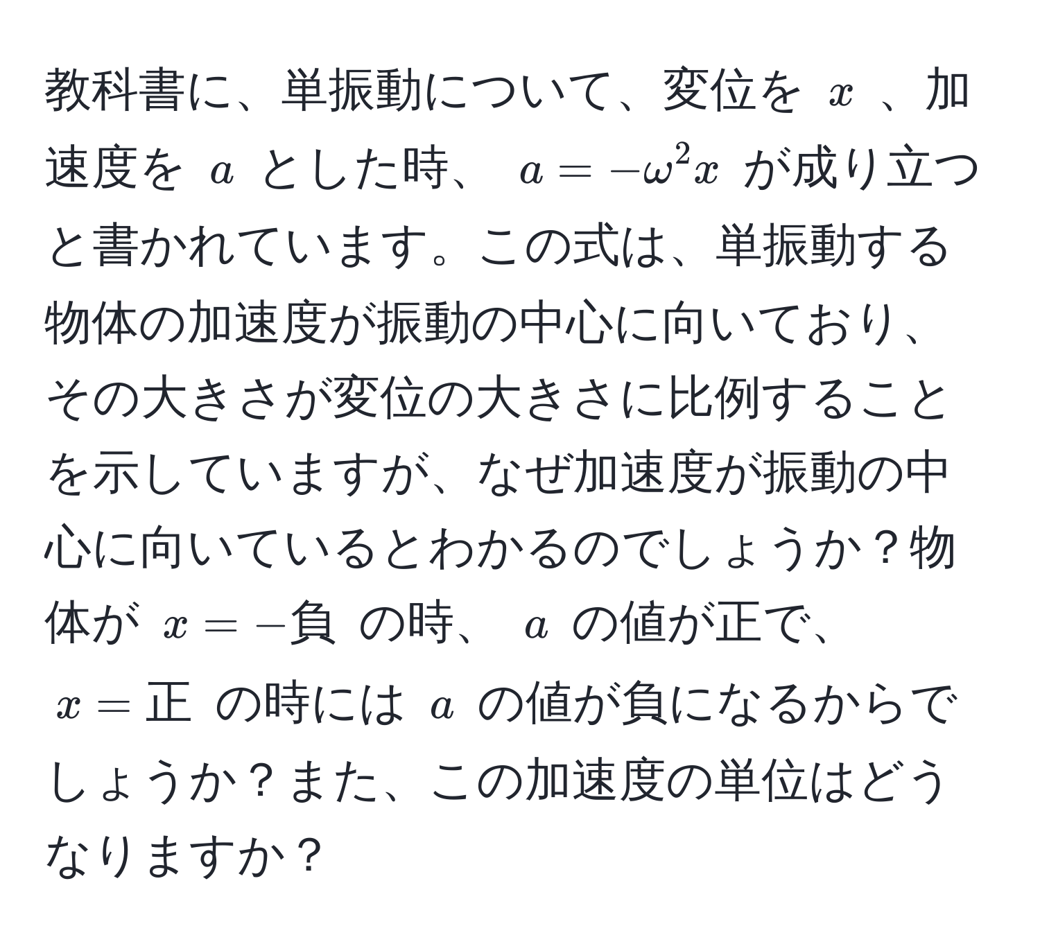 教科書に、単振動について、変位を ( x ) 、加速度を ( a ) とした時、 ( a = -omega^2x ) が成り立つと書かれています。この式は、単振動する物体の加速度が振動の中心に向いており、その大きさが変位の大きさに比例することを示していますが、なぜ加速度が振動の中心に向いているとわかるのでしょうか？物体が ( x = -負 ) の時、 ( a ) の値が正で、 ( x = 正 ) の時には ( a ) の値が負になるからでしょうか？また、この加速度の単位はどうなりますか？