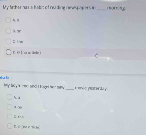 My father has a habit of reading newspapers in _morning.
A. a
B. an
C. the
D. ø (no article)
äu 8:
My boyfriend and I together saw_ movie yesterday.
A. a
B. an
C. the
D. Ø (no article)