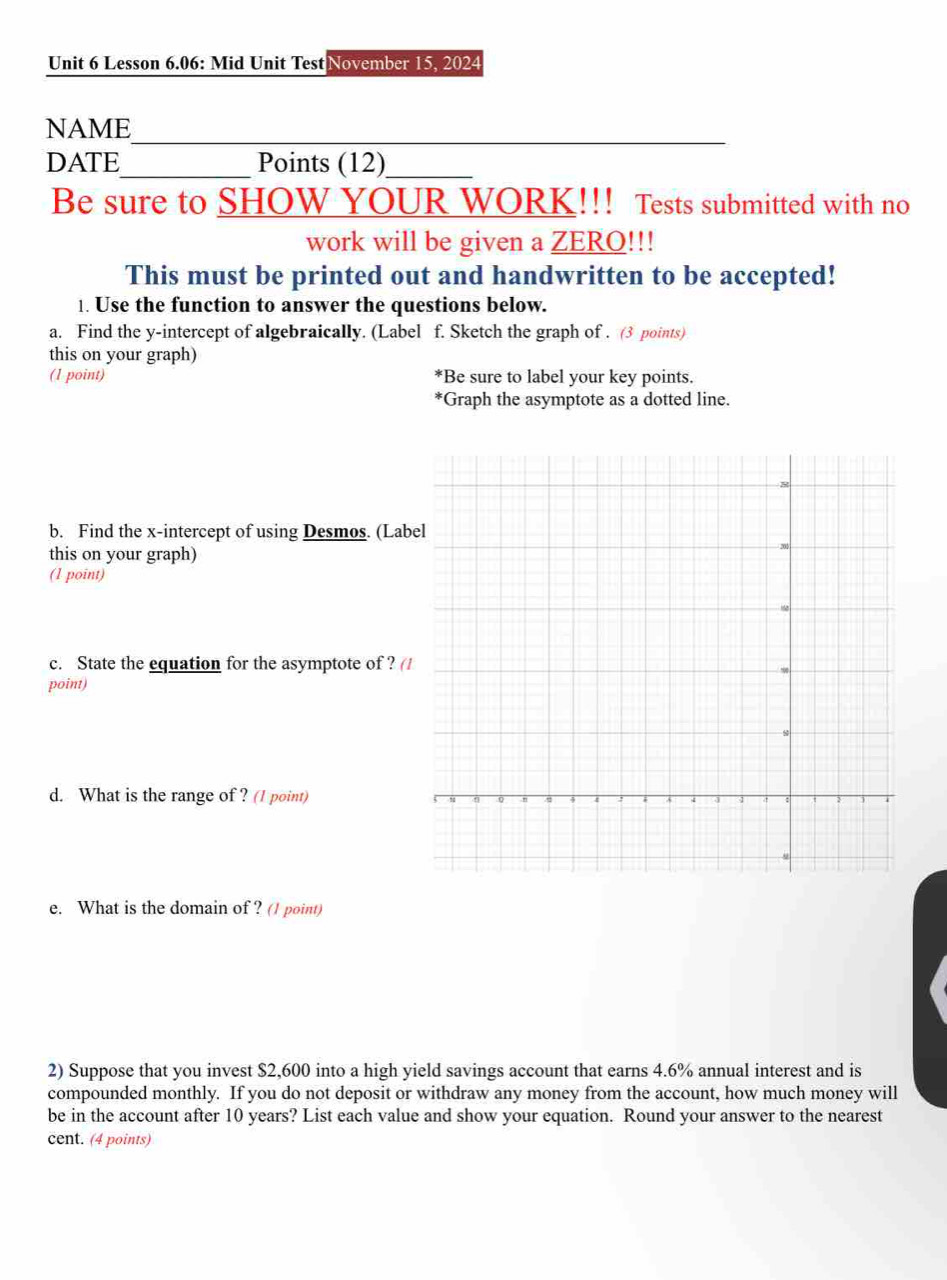 Lesson 6.06: Mid Unit Test November 15, 2024 
NAME 
_ 
DATE_ Points (12)_ 
Be sure to SHOW YOUR WORK!!! Tests submitted with no 
work will be given a ZERO!!! 
This must be printed out and handwritten to be accepted! 
1. Use the function to answer the questions below. 
a. Find the y-intercept of algebraically. (Label f. Sketch the graph of . (3 points) 
this on your graph) 
(1 point) Be sure to label your key points. 
*Graph the asymptote as a dotted line. 
b. Find the x-intercept of using Desmos. (Lab 
this on your graph) 
(1 point) 
c. State the equation for the asymptote of ? ( 
point) 
d. What is the range of ? (1 point) 
e. What is the domain of ? (1 point) 
2) Suppose that you invest $2,600 into a high yield savings account that earns 4.6% annual interest and is 
compounded monthly. If you do not deposit or withdraw any money from the account, how much money will 
be in the account after 10 years? List each value and show your equation. Round your answer to the nearest 
cent. (4 points)