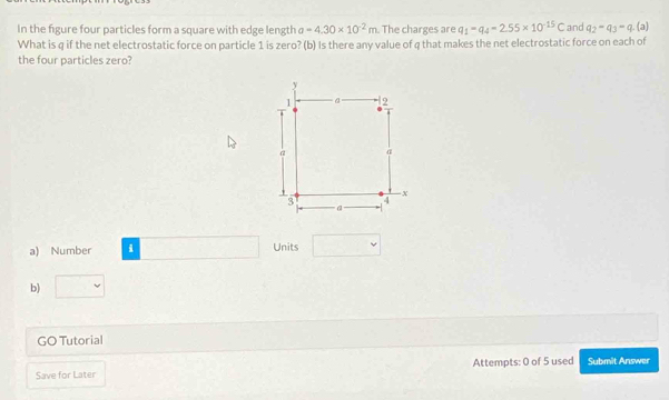 In the figure four particles form a square with edge length a=4.30* 10^(-2)m. The charges are q_1=q_4=2.55* 10^(-15)C and q_2-q_3=q (a) 
What is q if the net electrostatic force on particle 1 is zero? (b) Is there any value of q that makes the net electrostatic force on each of 
the four particles zero? 
a) Number i Units 
b) 
GO Tutorial 
Save for Later Attempts: 0 of 5 used Submit Answer