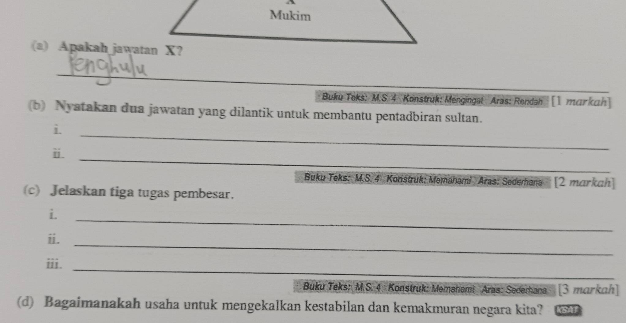 Apakah jawatan X? 
_ 
_ 
Buku Teks: M:S. 4 Konstruk: Mengingal Aras: Rendah []mɑrkah 
b) Nyatakan dua jawatan yang dilantik untuk membantu pentadbiran sultan. 
i. 
_ 
_ 
ⅱ. 
Buku Teks: M.S. 4 Konstruk: Memahami Aras: Sederhana [2 markah] 
(c) Jelaskan tiga tugas pembesar. 
i. 
_ 
ii._ 
iii._ 
Buku Teks: M.S. 4 Konstruk: Memahami Aras: Sedemana [ 3 makah] 
(d) Bagaimanakah usaha untuk mengekalkan kestabilan dan kemakmuran negara kita? KSAP