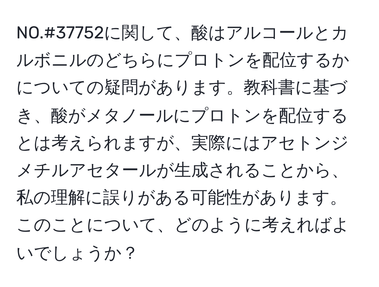 NO.#37752に関して、酸はアルコールとカルボニルのどちらにプロトンを配位するかについての疑問があります。教科書に基づき、酸がメタノールにプロトンを配位するとは考えられますが、実際にはアセトンジメチルアセタールが生成されることから、私の理解に誤りがある可能性があります。このことについて、どのように考えればよいでしょうか？