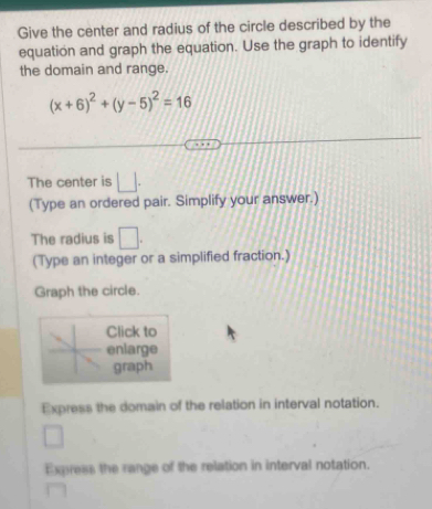 Give the center and radius of the circle described by the 
equation and graph the equation. Use the graph to identify 
the domain and range.
(x+6)^2+(y-5)^2=16
The center is □. 
(Type an ordered pair. Simplify your answer.) 
The radius is □. 
(Type an integer or a simplified fraction.) 
Graph the circle. 
Click to 
enlarge 
graph 
Express the domain of the relation in interval notation. 
Express the range of the relation in interval notation.