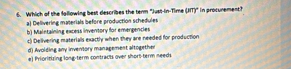 Which of the following best describes the term “Just-In-Time (JIT)” in procurement?
a) Delivering materials before production schedules
b) Maintaining excess inventory for emergencies
c) Delivering materials exactly when they are needed for production
d) Avoiding any inventory management altogether
e) Prioritizing long-term contracts over short-term needs