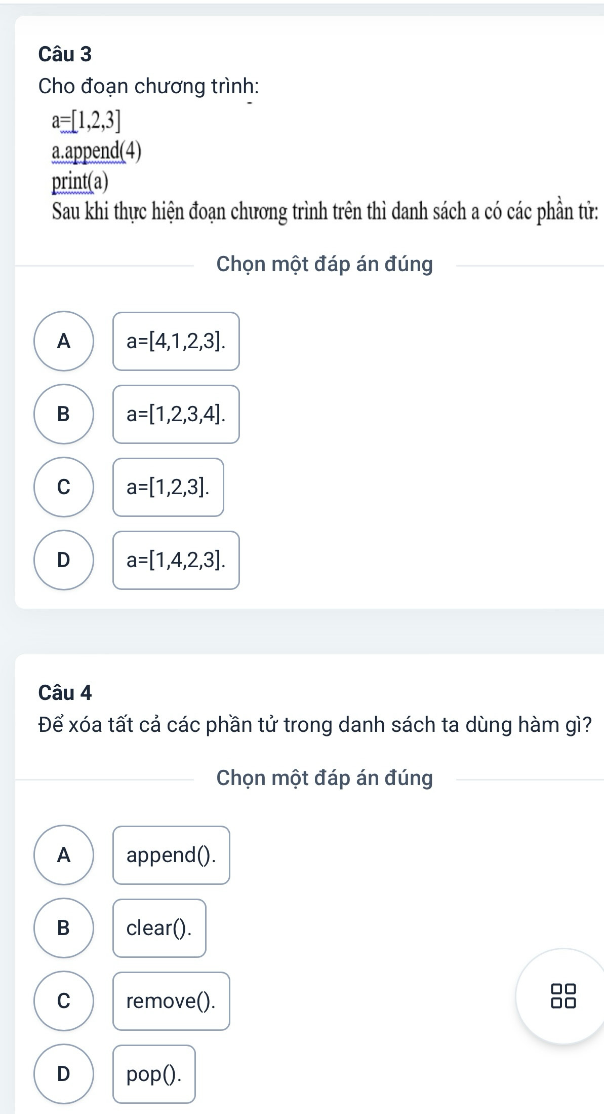 Cho đoạn chương trình:
a=[1,2,3]
a.append(4)
print(a)
Sau khi thực hiện đoạn chương trình trên thì danh sách a có các phần tử:
Chọn một đáp án đúng
A a=[4,1,2,3].
B a=[1,2,3,4].
C a=[1,2,3].
D a=[1,4,2,3]. 
Câu 4
Để xóa tất cả các phần tử trong danh sách ta dùng hàm gì?
Chọn một đáp án đúng
A append().
B clear().
C remove().
D pop().