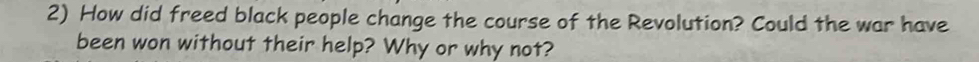 How did freed black people change the course of the Revolution? Could the war have 
been won without their help? Why or why not?