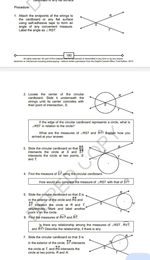 Procedure: 
1. Attach the endpoints of the strings to 
the cardboard or any flat surface 
using self-adhesive tape to form an 
angle of any convenient measure. 
Label the angle as ∠ RST. 
180 
All rights reserved. No part of this material may be reproduced or transmitted in any form or by any means - 
electronic or mechanical including photocopying - without written permission from the DepEd Centrall Office. First Edition, 2015. 
2. Locate the center of the circular 
cardboard. Slide it underneath the 
strings until its center coincides with 
their point of intersection, S. 
If the edge of the circular cardboard represents a circle, what is
∠ RST in relation to the circle? 
What are the measures of ∠ RST and widehat RT? Explain how you 
arrived at your answer. 
3. Slide the circular cardboard so that beginarrayr overleftrightarrow RS overleftrightarrow ST
intersects the circle at S and 
intersects the circle at two points, S
and T. 
4. Find the measure of widehat ST using the circul 
How would you compare the measure of ∠ RST with that of widehat ST?
R
5. Slide the circular cardboard so that S is 
in the exterior of the circle and overleftrightarrow RS and
overleftrightarrow ST intersect the circle at R and T. s
v
respectively. Mark and label another 
point V on the circle.
T
6. Find the measures of widehat RVT and overline RT. 
Is there any relationship among the measures of overline ∠ RST,widehat RVT,
and RT? Describe the relationship, if there is any. 
7. Slide the circular cardboard so that S is 
in the exterior of the circle, overleftrightarrow ST intersect 
the circle at T, and overleftrightarrow RS intersects the 
circle at two points, R and N.