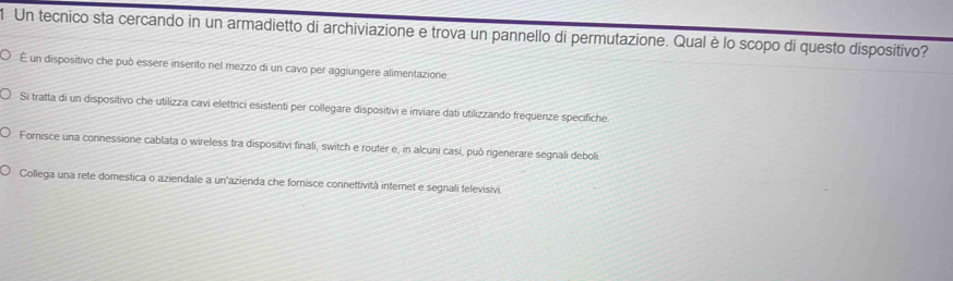 1Un tecnico sta cercando in un armadietto di archiviazione e trova un pannello di permutazione. Qual è lo scopo di questo dispositivo?
É un dispositivo che può essere inserito nel mezzo di un cavo per aggiungere alimentazione
Si tratta di un dispositivo che utilizza cavi elettrici esistenti per collegare dispositivi e inviare dati utilizzando frequenze specifiche
Fornisce una connessione cablata o wireless tra dispositivi finali, switch e router e, in alcuni casi, può rigenerare segnali deboli
Collega una rete domestica o aziendale a un'azienda che fornisce connettività internet e segnali televisivi.