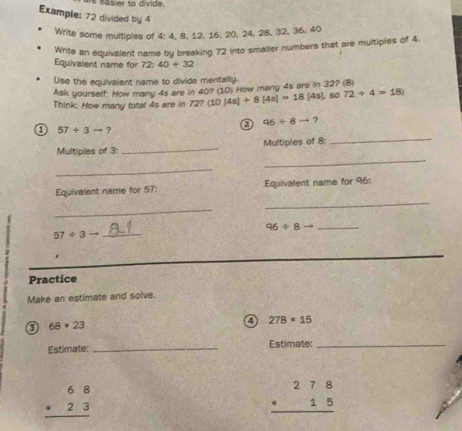 easier to divide. 
Example: 72 divided by 4 0, 24, 28, 32, 36, 40
Write some multipies of 4:4 , 8, 12, 16, 2
Write an equivalent name by breaking 72 into smaller numbers that are multipies of 4. 
Equivalent name for 72 : 40+32
Use the equivalent name to divide mentally. 
Ask yourself: How many 4s are in 40? (10) How many 4s are in 32? (8) 
Think: How many total 4s are in 72? (10[4s]+8[4s]=18[4s] , so 72/ 4=18)
a 96/ 8to ? 
_ 
o 57/ 3to ? 
_ 
Multiples of 3 : _Multiples of 8 : 
_ 
_ 
Equivalent name for 57 : Equivalent name for 96 : 
_
96/ 8to _
57/ 3to _ 
Practice 
Make an estimate and solve. 
0 68*23
a 278*15
Estimate: _Estimate:_
beginarrayr 68 * 23 hline endarray
beginarrayr 278 · 15 hline endarray