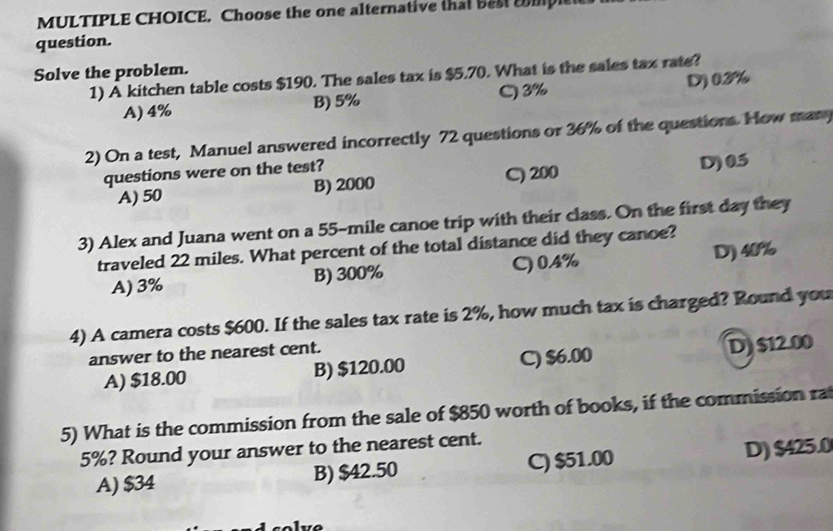 Choose the one alternative that best cmple
question.
Solve the problem.
1) A kitchen table costs $190. The sales tax is $5.70. What is the sales tax rate?
A) 4% B) 5% C) 3% D) 03%
2) On a test, Manuel answered incorrectly 72 questions or 36% of the questions. How many
questions were on the test?
A) 50 B) 2000 C) 200 D) 05
3) Alex and Juana went on a 55-mile canoe trip with their class. On the first day they
traveled 22 miles. What percent of the total distance did they canoe?
A) 3% B) 300% C) 04% D) 40%
4) A camera costs $600. If the sales tax rate is 2%, how much tax is charged? Round you
answer to the nearest cent.
A) $18.00 B) $120.00 C) $6.00 D) $12.00
5) What is the commission from the sale of $850 worth of books, if the commission rat
5%? Round your answer to the nearest cent.
A) $34 B) $42.50 C) $51.00 D) $425.0