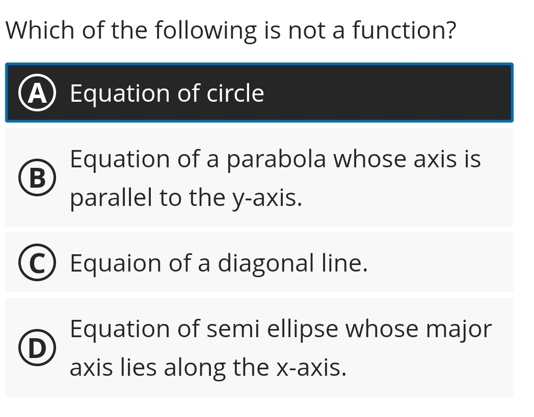 Which of the following is not a function?
Equation of circle
Equation of a parabola whose axis is
B
parallel to the y-axis.
Equaion of a diagonal line.
Equation of semi ellipse whose major
D
axis lies along the x-axis.