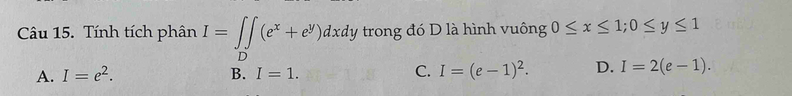 Tính tích phân I=∈tlimits _D(e^x+e^y)dxdy trong đó D là hình vuông 0≤ x≤ 1; 0≤ y≤ 1
A. I=e^2. B. I=1. C. I=(e-1)^2. D. I=2(e-1).