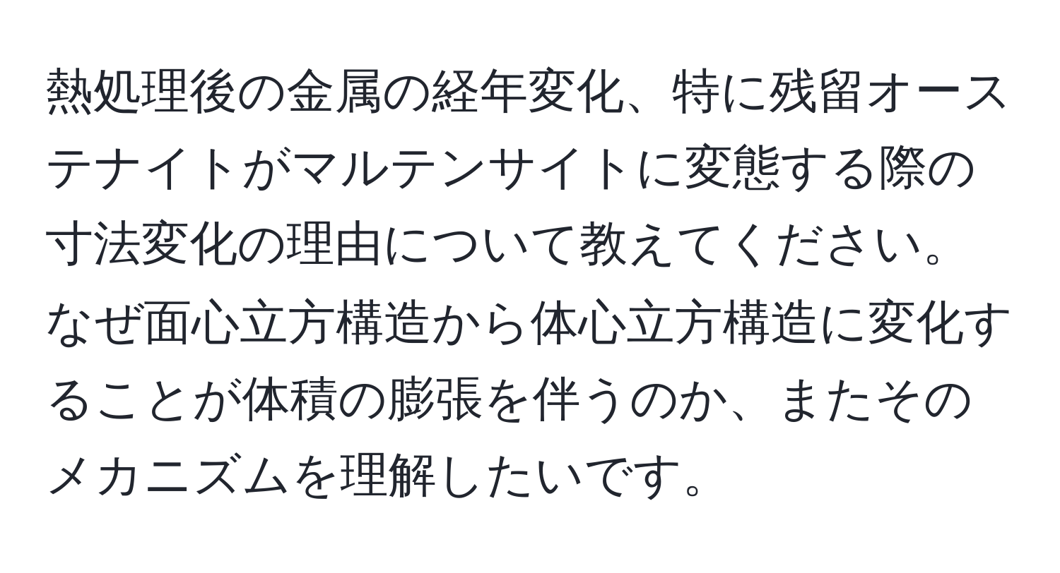 熱処理後の金属の経年変化、特に残留オーステナイトがマルテンサイトに変態する際の寸法変化の理由について教えてください。なぜ面心立方構造から体心立方構造に変化することが体積の膨張を伴うのか、またそのメカニズムを理解したいです。