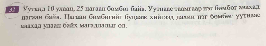 32 Уутанд 1θ улаан, 25 цагаан бθмбθг байв. Уутнаас таамгаар нэг бθмбθг авахад 
цагаан байв. Цагаан бθмбθгийг буцааж хийгээд дахин нэг бθмбθг уутнаас 
авахад улаан байх магадлалыг ол.