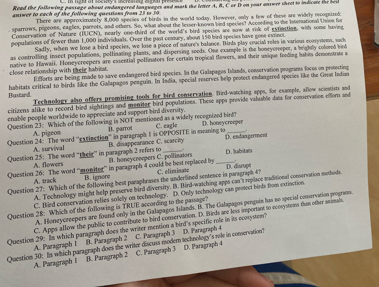 In light of society's increasing digital presence
Read the following passage about endangered languages and mark the letter A, B, C or D on your answer sheet to indicate the bes
answer to each of the following questions from 23 to 30.
There are approximately 8,000 species of birds in the world today. However, only a few of these are widely recognized:
sparrows, pigeons, eagles, parrots, and others. So, what about the lesser-known bird species? According to the International Union for
Conservation of Nature (IUCN), nearly one-third of the world's bird species are now at risk of extinction, with some having
populations of fewer than 1,000 individuals. Over the past century, about 150 bird species have gone extinct.
Sadly, when we lose a bird species, we lose a piece of nature's balance. Birds play crucial roles in various ecosystems, such
as controlling insect populations, pollinating plants, and dispersing seeds. One example is the honeycreeper, a brightly colored bird
native to Hawaii. Honeycreepers are essential pollinators for certain tropical flowers, and their unique feeding habits demonstrate a
close relationship with their habitat.
Efforts are being made to save endangered bird species. In the Galapagos Islands, conservation programs focus on protecting
habitats critical to birds like the Galapagos penguin. In India, special reserves help protect endangered species like the Great Indian
Technology also offers promising tools for bird conservation. Bird-watching apps, for example, allow scientists and
Bustard.
citizens alike to record bird sightings and monitor bird populations. These apps provide valuable data for conservation efforts and
enable people worldwide to appreciate and support bird diversity.
Question 23: Which of the following is NOT mentioned as a widely recognized bird?
A. pigeon B. parrot C. eagle D. honeycreeper
.
Question 24: The word “extinction” in paragraph 1 is OPPOSITE in meaning to D. endangerment
A. survival B. disappearance C. scarcity
Question 25: The word “their” in paragraph 2 refers to _. _D. habitats
A. flowers B. honeycreepers C. pollinators
Question 26: The word “monitor” in paragraph 4 could be best replaced by .
A. track B. ignore C. eliminate D. disrupt
Question 27: Which of the following best paraphrases the underlined sentence in paragraph 4?
A. Technology might help preserve bird diversity. B. Bird-watching apps can’t replace traditional conservation methods.
C. Bird conservation relies solely on technology. D. Only technology can protect birds from extinction.
A. Honeycreepers are found only in the Galapagos Islands. B. The Galapagos penguin has no special conservation programs.
Question 28: Which of the following is TRUE according to the passage?
C. Apps allow the public to contribute to bird conservation. D. Birds are less important to ecosystems than other animals.
Question 29: In which paragraph does the writer mention a bird’s specific role in its ecosystem?
A. Paragraph 1 B. Paragraph 2 C. Paragraph 3 D. Paragraph 4
Question 30: In which paragraph does the writer discuss modern technology’s role in conservation?
A. Paragraph 1 B. Paragraph 2 C. Paragraph 3 D. Paragraph 4