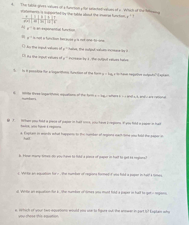 The table gives values of a function g for selected values of z . Which of the following
statements is suppor by the table about the inverse function, g^(-1) ?
A) g^(-1) is an exponential function.
B) g^(-1) is not a function because g is not one-to-one.
C) As the input values of g^(-1) halve, the output values increase by 2 .
D) As the input values of g^(-1) increase by 2 , the output values halve.
5. Is it possible for a logarithmic function of the form y=log _bx to have negative outputs? Explain.
6. Write three logarithmic equations of the form a=log _b c where b>c and a,b and are rational
numbers.
7. When you fold a piece of paper in half once, you have 2 regions. If you fold a paper in half
twice, you have 4 regions.
a. Explain in words what happens to the number of regions each time you fold the paper in
half.
b. How many times do you have to fold a piece of paper in half to get 64 regions?
c. Write an equation for r , the number of regions formed if you fold a paper in half k times.
d. Write an equation for k , the number of times you must fold a paper in half to get r regions.
e. Which of your two equations would you use to figure out the answer in part b? Explain why
you chose this equation.
