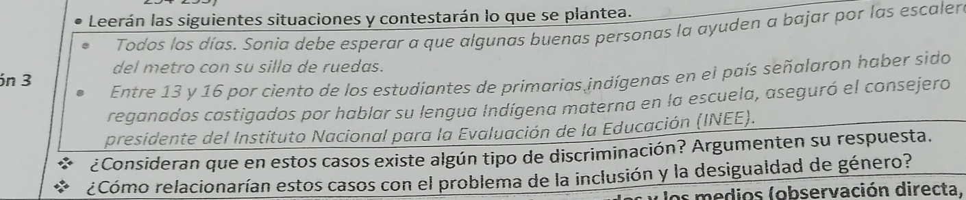 Leerán las siguientes situaciones y contestarán lo que se plantea. 
Todos los días. Sonia debe esperar a que algunas buenas personas la ayuden a bajar por las escaler 
del metro con su silla de ruedas. 
Entre 13 y 16 por ciento de los estudiantes de primarias indígenas en el país señalaron haber sido 
ón 3
reganados castigados por hablar su lengua Indígena materna en la escuela, aseguró el consejero 
presidente del Instituto Nacional para la Evaluación de la Educación (INEE). 
¿Consideran que en estos casos existe algún tipo de discriminación? Argumenten su respuesta. 
¿Cómo relacionarían estos casos con el problema de la inclusión y la desigualdad de género? 
los medios (observación directa.