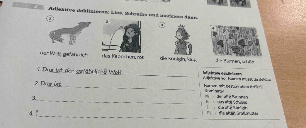 jäger 
Adjektive deklinieren: Lies. Schreibe und markiere dann.
0
der Wolf, gefährlich as Käppchen, rot die Königin, klug die Blumen, schön
1. Das ist der gefährliche W_ Adjektive deklinieren
Adjektive vor Nomen musst du deklini
2. Das ist_ Nomen mit bestimmtem Artikel:
Nominativ
_
3.
M der alte Brunnen
N das alte Schloss
F die alte Königin
_
4. Pl. die alten Großmütter