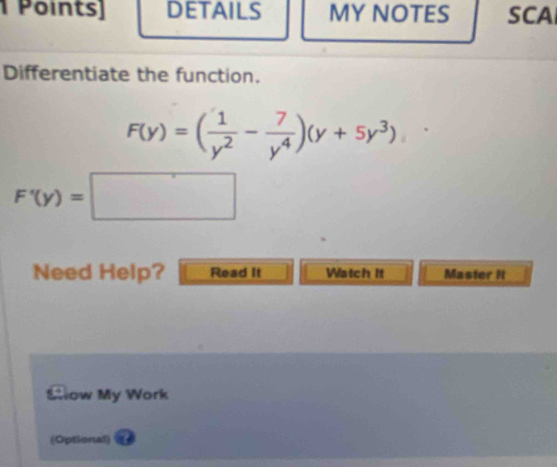 Points] DETAILS MY NOTES SCA 
Differentiate the function.
F(y)=( 1/y^2 - 7/y^4 )(y+5y^3)
F'(y)=□
Need Help? Read it Watch it Master it 
Slow My Work 
(Optional)