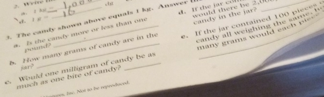 would there be 2,001
a. 1 k
3. The candy shown above equals 1 kg. Answer d. 1 g = e. If the jar contained 100 pieces
a. Is the candy more or less than one d. If the jar co
candy all weighing the same , h
many grams would each piee 
b. How many grams of candy are in the candy in the jar?
pound?
jar?
c. Would one milligram of candy be as
much as one bite of candy?
ares. Inc. Not to be reproduced.