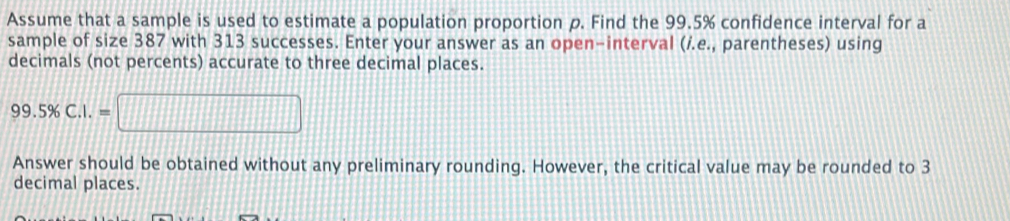 Assume that a sample is used to estimate a population proportion p. Find the 99.5% confidence interval for a 
sample of size 387 with 313 successes. Enter your answer as an open-interval (/.e., parentheses) using 
decimals (not percents) accurate to three decimal places.
99.5% C.I.=□
Answer should be obtained without any preliminary rounding. However, the critical value may be rounded to 3
decimal places.