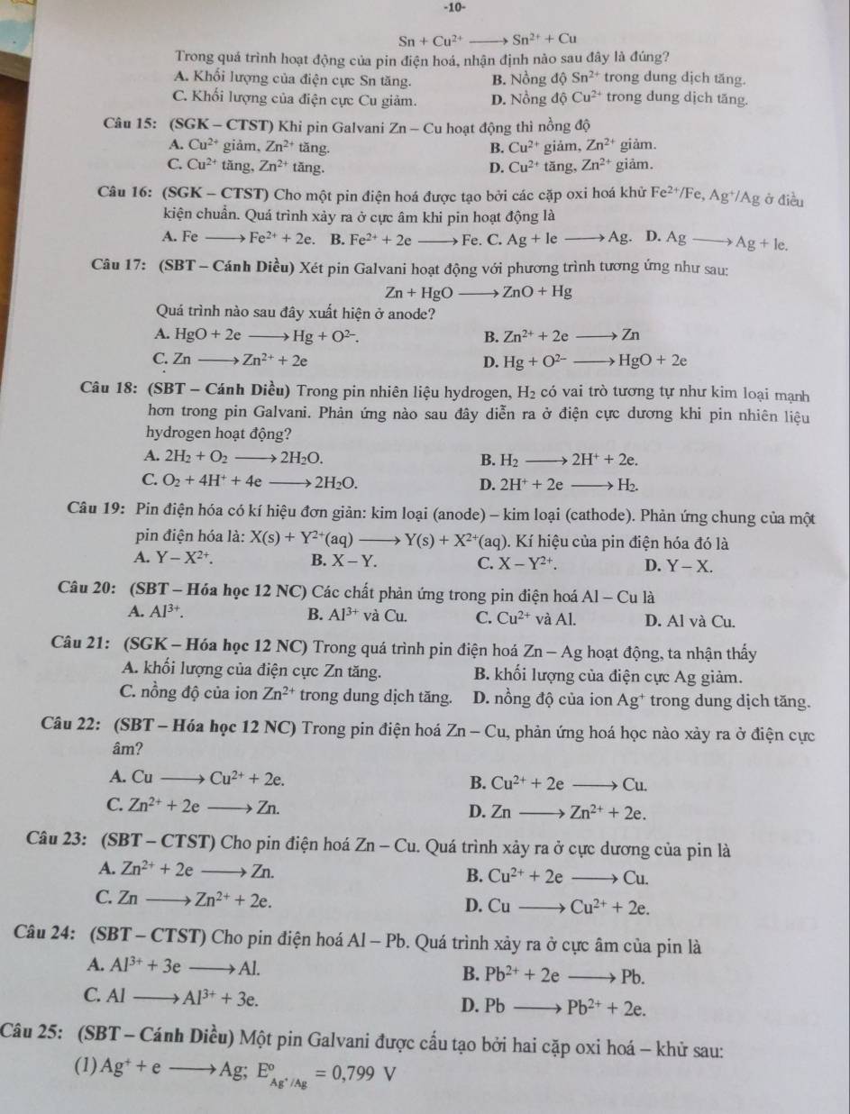 10-
Sn+Cu^(2+) _ Sn^(2+)+Cu
Trong quá trình hoạt động của pin điện hoá, nhận định nào sau đây là đúng?
A. Khối lượng của điện cực Sn tăng. B. Nồng độ Sn^(2+) trong dung dịch tăng.
C. Khối lượng của điện cực Cu giảm. D. Nồng độ Cu^(2+) trong dung dịch tăng.
Câu 15: (SGK-CTST) ) Khi pin Galvani Zn-Cu hoạt động thì nồng độ
A. Cu^(2+) giảm, Zn^(2+) tăng. B. Cu^(2+) giảm, Zn^(2+) giàm.
C. Cu^(2+)t ăng, Zn^(2+) tăng. D. Cu^(2+) tăng, Zn^(2+) giâm.
Câu 16: (SGK-CTST) Cho một pin điện hoá được tạo bởi các cặp oxi hoá khử Fe^(2+)/Fe,Ag^+/Ag ở điều
kiện chuẩn. Quá trình xảy ra ở cực âm khi pin hoạt động là
A. Feto Fe^(2+)+2e. B. Fe^(2+)+2e Fe. C. Ag+Ieto Ag. D. Agto Ag+le.
Câu 17: (SBT - Cánh Diều) Xét pin Galvani hoạt động với phương trình tương ứng như sau:
Zn+HgOto ZnO+Hg
Quá trình nào sau đây xuất hiện ở anode?
A. HgO+2eto Hg+O^(2-). B. Zn^(2+)+2eto Zn
C. Znto Zn^(2+)+2e D. Hg+O^(2-)to HgO+2e
Câu 18: (SBT - Cánh Diều) Trong pin nhiên liệu hydrogen, H_2 có vai trò tương tự như kim loại mạnh
hơn trong pin Galvani. Phản ứng nào sau đây diễn ra ở điện cực dương khi pin nhiên liệu
hydrogen hoạt động?
A. 2H_2+O_2to 2H_2O. B. H_2to 2H^++2e.
C. O_2+4H^++4eto 2H_2O. D. 2H^++2eto H_2.
Câu 19: Pin điện hóa có kí hiệu đơn giản: kim loại (anode) - kim loại (cathode). Phản ứng chung của một
pin điện hóa là: X(s)+Y^(2+)(aq)to Y(s)+X^(2+) aq ). Kí hiệu của pin điện hóa đó là
A. Y-X^(2+). B. X-Y. C. X-Y^(2+). D. Y-X.
Câu 20: (SBT - Hóa học 12 NC) Các chất phản ứng trong pin điện hoá AI-Cula i
A. Al^(3+). B. Al^(3+) và Cu. C. Cu^(2+) v aAI.A. D. Al và Cu.
Câu 21: (SGK - Hóa học 12 NC) Trong quá trình pin điện hoá Zn-Ag hoạt động, ta nhận thấy
A. khối lượng của điện cực Zn tăng. B. khối lượng của điện cực Ag giảm.
C. nồng độ của ion Zn^(2+) trong dung dịch tăng. D. nồng độ của ion Ag^+ trong dung dịch tăng.
Câu 22: (SBT - Hóa học 12 NC) Trong pin điện hoá Zn-Cu 1, phản ứng hoá học nào xảy ra ở điện cực
âm?
A. Cuto Cu^(2+)+2e.
B. Cu^(2+)+2eto Cu.
C. Zn^(2+)+2eto Zn. D. Znto Zn^(2+)+2e.
Câu 23: (S BT-CTST) Cho pin điện hoá Zn-Cu. -  Quá trình xảy ra ở cực dương của pin là
A. Zn^(2+)+2eto Zn.
B. Cu^(2+)+2eto Cu.
C. Znto Zn^(2+)+2e. D. Cuto Cu^(2+)+2e.
Câu 24: (SBT-CTST) Cho pin điện hoá Al-Pb. Quá trình xảy ra ở cực âm của pin là
A. Al^(3+)+3eto Al.
B. Pb^(2+)+2eto Pb.
C. Alto Al^(3+)+3e.
D. Pbto Pb^(2+)+2e.
Câu 25: SBT-CanhDi Mu) Một pin Galvani được cầu tạo bởi hai cặp oxi hoá - khử sau:
(1) Ag^++eto Ag;E_Ag^+/Ag°=0,799V