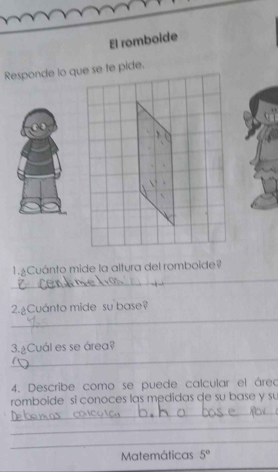 El romboide 
Responde lo que se te pide. 
_ 
1.Cuánto mide la altura del romboide? 
_ 
2.¿Cuánto mide su base? 
_ 
3.¿Cuál es se área? 
4. Describe como se puede calcular el áreo 
romboide si conoces las medidas de su base y su 
_ 
_ 
_ 
Matemáticas 5°