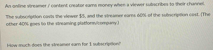 An online streamer / content creator earns money when a viewer subscribes to their channel. 
The subscription costs the viewer $5, and the streamer earns 60% of the subscription cost. (The 
other 40% goes to the streaming platform/company.) 
How much does the streamer earn for 1 subscription?