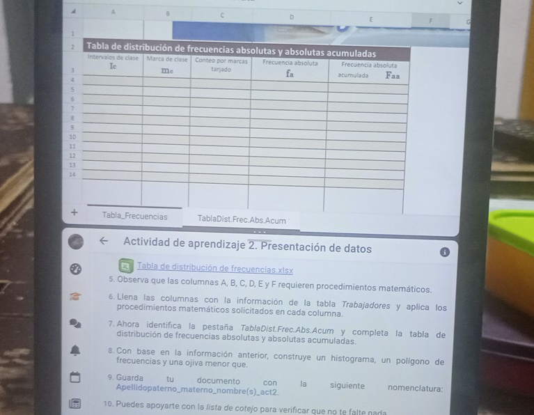 A
Actividad de aprendizaje 2. Presentación de datos
X Tabla de distribución de frecuencias xIsx
5. Observa que las columnas A, B, C, D, E y F requieren procedimientos matemáticos.
6. Llena las columnas con la información de la tabla Trabajadores y aplica los
procedimientos matemáticos solicitados en cada columna.
7. Ahora identifica la pestaña TablaDist.Frec.Abs.Acum y completa la tabla de
distribución de frecuencias absolutas y absolutas acumuladas.
8. Con base en la información anterior, construye un histograma, un polígono de
frecuencias y una ojiva menor que.
9. Guarda tu documento con la siguiente nomenclatura:
Apellidopaterno_materno_nombre(s)_act2.
10. Puedes apoyarte con la lísta de cotejo para verificar que no te falte nada