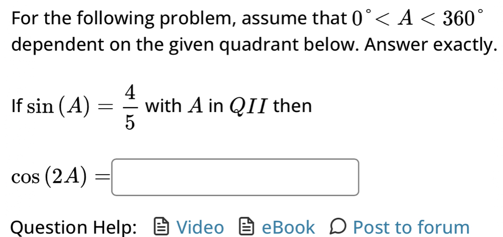 For the following problem, assume that 0°
dependent on the given quadrant below. Answer exactly. 
If sin (A)= 4/5  with A in QII then
cos (2A)=□
Question Help: Video eBook Ω Post to forum