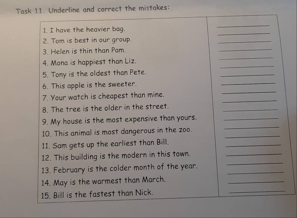 Task 11. Underline and correct the mistakes: 
_ 
1. I have the heavier bag. 
_ 
2. Tom is best in our group. 
_ 
_ 
_ 
3. Helen is thin than Pam. 
_ 
4. Mona is happiest than Liz. 
5. Tony is the oldest than Pete. 
_ 
_ 
_ 
6. This apple is the sweeter. 
_ 
7. Your watch is cheapest than mine. 
8. The tree is the older in the street. 
_ 
_ 
9. My house is the most expensive than yours._ 
_ 
10. This animal is most dangerous in the zoo. 
11. Sam gets up the earliest than Bill. 
_ 
_ 
12. This building is the modern in this town._ 
13. February is the colder month of the year._ 
14. May is the warmest than March. 
_ 
15. Bill is the fastest than Nick. 
_