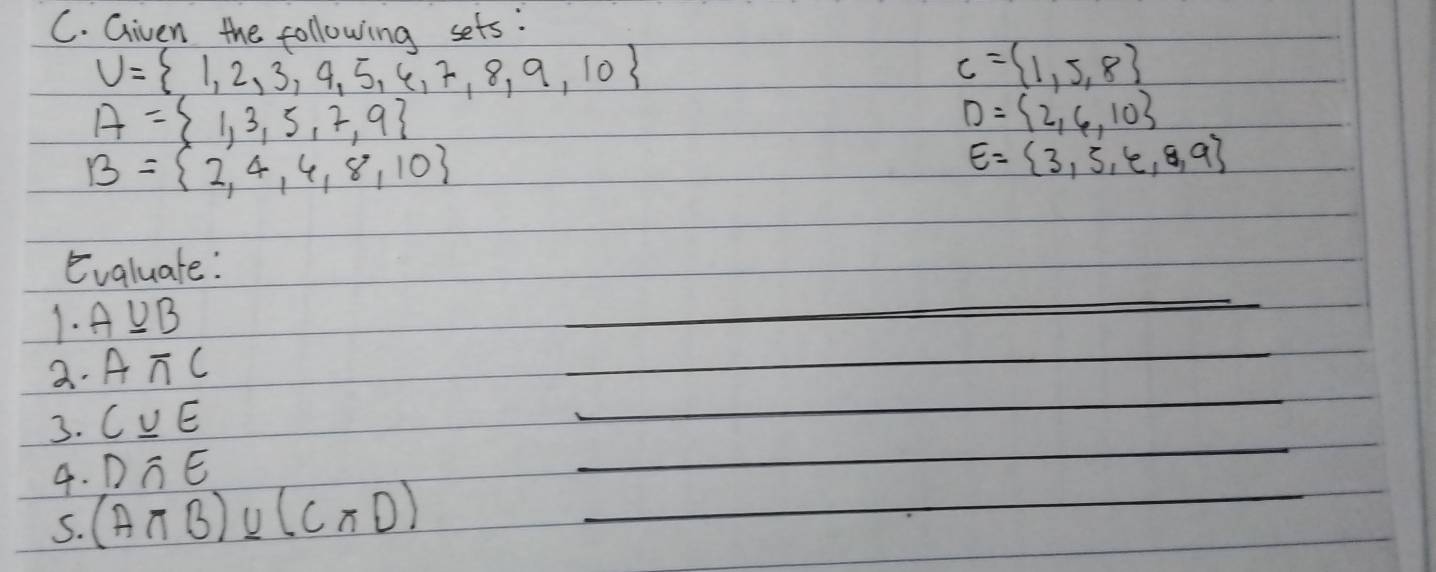 Given the following sets:
U= 1,2,3,4,5,6,7,8,9,10
C= 1,5,8
A= 1,3,5,7,9
D= 2,6,10
B= 2,4,4,8,10
E= 3,5,6,8,9
_ 
Evaluate: 
_ 
1. AUB
_ 
a. Aπ C
3. C_ uE
D∩ E
_ 
4. (Aπ B)* (Cπ D) _ 
5.