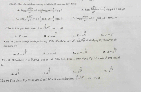 Cho các số thực dương a. Mệnh đề nào sau đây đúng?
A. log _2 2sqrt[3](a)/b^2 =1+ 1/3 log _2a- 1/3 log _2b B. log _2 2sqrt[3](a)/b^2 =1+ 1/3 log _2a+3log _2b
C. log _2 2sqrt[3](a)/b^2 =1+ 1/3 log _2a+ 1/3 log _2b D. log _2 2sqrt[3](a)/b^2 =1+ 1/3 log _2a-3log _2b
Câu 6: Rút gọn biểu thức P=a^(frac 3)2sqrt[3](a) với a>0
A. P=a^(frac 1)2 P=a^(frac 9)2 C. P=a^(frac 11)6 D. P=a^3
B.
Câu 7: Cho a là một số thực dương. Viết biểu thức A=a^2.sqrt(a).sqrt[3](a) dưới dạng lũy thừa với số
mũ hữu ti?
A. A=a^(frac 5)3
B. A=a^(frac 4)3
C. A=a^(frac 5)36
D. A=a^(frac 17)6
Câu 8: Biểu thức T=sqrt[5](asqrt [3]a) với a>0 1. Viết biểu thức T dưới dạng lũy thừa với số mũ hữu tỉ
là:
A. a^(frac 1)3
B. a^(frac 3)5
C. a^(frac 4)15
D. a^(frac 2)15
Câu 9: Tìm dạng lũy thừa với số mũ hữa tỷ của biểu thức sqrt[3](a^5sqrt [4]a) với a>0.